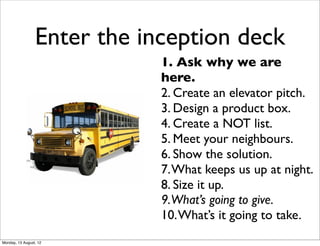 Enter the inception deck
                             1. Ask why we are
                             here.
                             2. Create an elevator pitch.
                             3. Design a product box.
                             4. Create a NOT list.
                             5. Meet your neighbours.
                             6. Show the solution.
                             7. What keeps us up at night.
                             8. Size it up.
                             9.What’s going to give.
                             10. What’s it going to take.
Monday, 13 August, 12
 