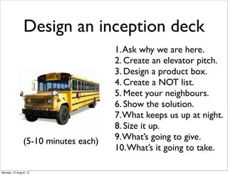 Design an inception deck
                                      1. Ask why we are here.
                                      2. Create an elevator pitch.
                                      3. Design a product box.
                                      4. Create a NOT list.
                                      5. Meet your neighbours.
                                      6. Show the solution.
                                      7. What keeps us up at night.
                                      8. Size it up.
                (5-10 minutes each)   9. What’s going to give.
                                      10. What’s it going to take.

Monday, 13 August, 12
 