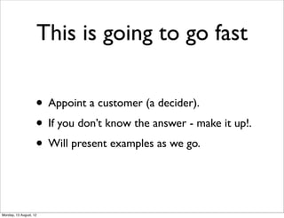 This is going to go fast

                    • Appoint a customer (a decider).
                    • If you don’t know the answer - make it up!.
                    • Will present examples as we go.


Monday, 13 August, 12
 