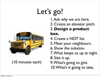 Let’s go!
                                       1. Ask why we are here.
                                       2. Create an elevator pitch.
                                       3. Design a product
                                       box.
                                       4. Create a NOT list.
                                       5. Meet your neighbours.
                                       6. Show the solution.
                                       7. What keeps us up at night.
                                       8. Size it up.
                   (10 minutes each)   9. What’s going to give.
                                       10. What’s it going to take.
Monday, 13 August, 12
 