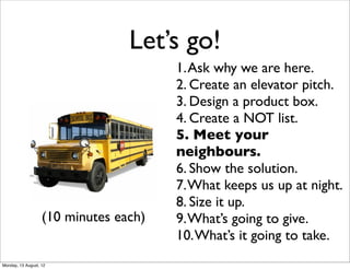 Let’s go!
                                       1. Ask why we are here.
                                       2. Create an elevator pitch.
                                       3. Design a product box.
                                       4. Create a NOT list.
                                       5. Meet your
                                       neighbours.
                                       6. Show the solution.
                                       7. What keeps us up at night.
                                       8. Size it up.
                   (10 minutes each)   9. What’s going to give.
                                       10. What’s it going to take.
Monday, 13 August, 12
 