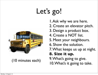 Let’s go!
                                       1. Ask why we are here.
                                       2. Create an elevator pitch.
                                       3. Design a product box.
                                       4. Create a NOT list.
                                       5. Meet your neighbours.
                                       6. Show the solution.
                                       7. What keeps us up at night.
                                       8. Size it up.
                   (10 minutes each)   9. What’s going to give.
                                       10. What’s it going to take.

Monday, 13 August, 12
 