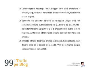 Florin Roșoga
www.profiblogger.ro
12.Construiește-ți reputația unui blogger care scrie materiale –
articole, cărți, cursuri – de calitate, bine documentate, foarte utile
și care inspiră.
13.Definește un calendar editorial și respectă-l. Alege zilele din
săptămână în care publici articole noi și… ține-te de ele. Anunță-i
pe cititorii tăi când vei publica și ia-ți angajamentul public că îl vei
respecta. Astfel încât cititorii tăi să aștepte cu nerăbdare noile tale
articole.
14.Întreabă cititorii despre ce ar vrea să citească. Scrie articole exact
despre ceea ce-și doresc ei să audă. Vezi și secțiunea despre
construirea unei comunități.
 
