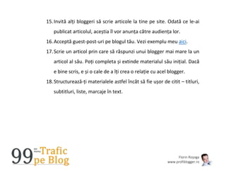 Florin Roșoga
www.profiblogger.ro
15.Invită alți bloggeri să scrie articole la tine pe site. Odată ce le-ai
publicat articolul, aceștia îl vor anunța către audiența lor.
16.Acceptă guest-post-uri pe blogul tău. Vezi exemplu meu aici.
17.Scrie un articol prin care să răspunzi unui blogger mai mare la un
articol al său. Poți completa și extinde materialul său inițial. Dacă
e bine scris, e și o cale de a îți crea o relație cu acel blogger.
18.Structurează-ți materialele astfel încât să fie ușor de citit – titluri,
subtitluri, liste, marcaje în text.
 