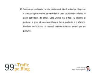 Florin Roșoga
www.profiblogger.ro
19.Scrie despre subiecte care te pasionează. Dacă scrisul pe blog este
o corvoadă pentru tine, se va vedea în ceea ce publici – la fel ca în
orice activitate, de altfel. Câtă vreme nu o faci cu plăcere și
pasiune, e greu să transformi blogul într-o profesie și o afacere.
Nimănui nu îi place să citească articole care nu emană pic de
pasiune.
 