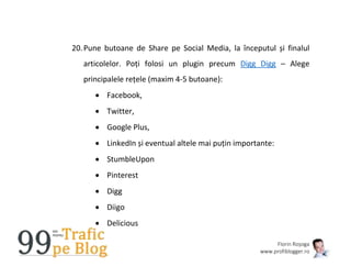 Florin Roșoga
www.profiblogger.ro
20.Pune butoane de Share pe Social Media, la începutul și finalul
articolelor. Poți folosi un plugin precum Digg Digg – Alege
principalele rețele (maxim 4-5 butoane):
 Facebook,
 Twitter,
 Google Plus,
 LinkedIn și eventual altele mai puțin importante:
 StumbleUpon
 Pinterest
 Digg
 Diigo
 Delicious
 