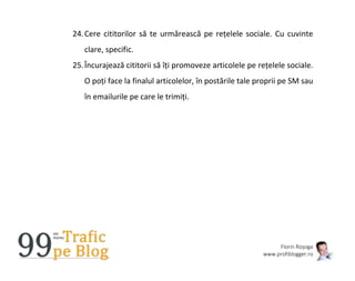 Florin Roșoga
www.profiblogger.ro
24.Cere cititorilor să te urmărească pe rețelele sociale. Cu cuvinte
clare, specific.
25.Încurajează cititorii să îți promoveze articolele pe rețelele sociale.
O poți face la finalul articolelor, în postările tale proprii pe SM sau
în emailurile pe care le trimiți.
 