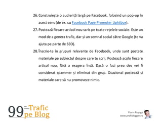 Florin Roșoga
www.profiblogger.ro
26.Construiește o audiență largă pe Facebook, folosind un pop-up în
acest sens (de ex. cu Facebook Page Promoter Lightbox).
27.Postează fiecare articol nou scris pe toate rețelele sociale. Este un
mod de a genera trafic, dar și un semnal social către Google (te va
ajuta pe parte de SEO).
28.Înscrie-te în grupuri relevante de Facebook, unde sunt postate
materiale pe subiectul despre care tu scrii. Postează acolo fiecare
articol nou, fără a exagera însă. Dacă o faci prea des vei fi
considerat spammer și eliminat din grup. Ocazional postează și
materiale care să nu promoveze nimic.
 