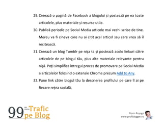 Florin Roșoga
www.profiblogger.ro
29.Creează o pagină de Facebook a blogului și postează pe ea toate
articolele, plus materiale și resurse utile.
30.Publică periodic pe Social Media articole mai vechi scrise de tine.
Mereu va fi cineva care nu ai citit acel articol sau care vrea să îl
recitească.
31.Creează un blog Tumblr pe nișa ta și postează acolo linkuri către
articolele de pe blogul tău, plus alte materiale relevante pentru
nișă. Poți simplifica întregul proces de promovare pe Social Media
a articolelor folosind o extensie Chrome precum Add to Any.
32.Pune link către blogul tău la descrierea profilului pe care îl ai pe
fiecare rețea socială.
 