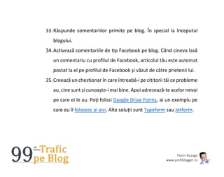 Florin Roșoga
www.profiblogger.ro
33.Răspunde comentariilor primite pe blog. În special la începutul
blogului.
34.Activează comentariile de tip Facebook pe blog. Când cineva lasă
un comentariu cu profilul de Facebook, articolul tău este automat
postat la el pe profilul de Facebook și văzut de către prietenii lui.
35.Creează un chestionar în care întreabă-i pe cititorii tăi ce probleme
au, cine sunt și cunoaște-i mai bine. Apoi adresează-te acelor nevoi
pe care ei le au. Poți folosi Google Drive Forms, ai un exemplu pe
care eu îl folosesc ai aici. Alte soluții sunt Typeform sau Jotform.
 