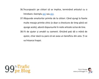 Florin Roșoga
www.profiblogger.ro
36.Încurajează-i pe cititori să se implice, terminând articolul cu o
întrebare. Exemplu aici sau aici.
37.Răspunde emailurilor primite de la cititori. Când ajungi la foarte
multe mesaje primite zilnic (e doar o chestiune de timp până vei
ajunge acolo), adună răspunsurile în noile articole scrise de tine.
38.Fii de ajutor și amabil cu oamenii. Oricând poți dă o mână de
ajutor, chiar dacă nu pare că vei avea un beneficiu din asta. Ți se
va întoarce înapoi.
 
