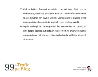 Florin Roșoga
www.profiblogger.ro
39.Call to Action: Termină articolele cu o solicitare. Poți cere un
comentariu, un share, un like etc. Este un schimb: oferi un material
la care ai lucrat, ceri ceva în schimb. Comentariile te ajută să creezi
o comunitate, share-urile te ajută să creezi trafic proaspăt.
40.Ieși în evidență. Nu te mulțumi să faci ceea ce fac toți ceilalți, să
scrii despre aceleași subiecte, în același mod. Fii original și publică
mereu articole noi, consecvent cu acel calendar editorial pe care l-
ai anunțat.
 