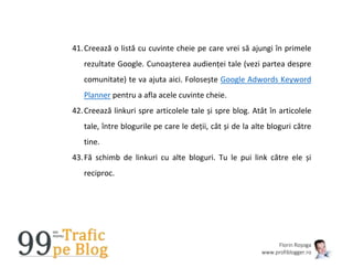 Florin Roșoga
www.profiblogger.ro
41.Creează o listă cu cuvinte cheie pe care vrei să ajungi în primele
rezultate Google. Cunoașterea audienței tale (vezi partea despre
comunitate) te va ajuta aici. Folosește Google Adwords Keyword
Planner pentru a afla acele cuvinte cheie.
42.Creează linkuri spre articolele tale și spre blog. Atât în articolele
tale, între blogurile pe care le deții, cât și de la alte bloguri către
tine.
43.Fă schimb de linkuri cu alte bloguri. Tu le pui link către ele și
reciproc.
 