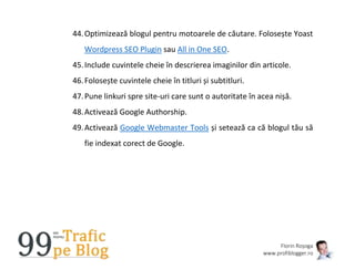 Florin Roșoga
www.profiblogger.ro
44.Optimizează blogul pentru motoarele de căutare. Folosește Yoast
Wordpress SEO Plugin sau All in One SEO.
45.Include cuvintele cheie în descrierea imaginilor din articole.
46.Folosește cuvintele cheie în titluri și subtitluri.
47.Pune linkuri spre site-uri care sunt o autoritate în acea nișă.
48.Activează Google Authorship.
49.Activează Google Webmaster Tools și setează ca că blogul tău să
fie indexat corect de Google.
 