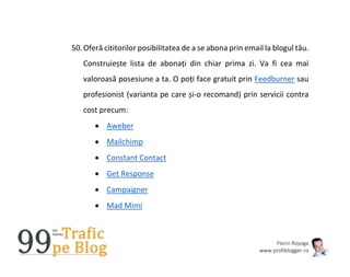 Florin Roșoga
www.profiblogger.ro
50.Oferă cititorilor posibilitatea de a se abona prin email la blogul tău.
Construiește lista de abonați din chiar prima zi. Va fi cea mai
valoroasă posesiune a ta. O poți face gratuit prin Feedburner sau
profesionist (varianta pe care și-o recomand) prin servicii contra
cost precum:
 Aweber
 Mailchimp
 Constant Contact
 Get Response
 Campaigner
 Mad Mimi
 