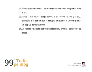 Florin Roșoga
www.profiblogger.ro
52.Încurajează vizitatorii să se aboneze oferind un ebook gratuit când
o fac.
53.Include mai multe locații pentru a se abona la tine pe blog.
Standard este sub articol, în dreapta articolului în sidebar și într-
un pop-up de tip lightbox.
54.De fiecare dată când publici un articol nou, anunță-l abonaților pe
email.
 
