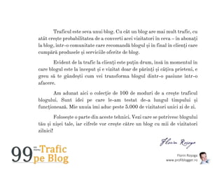 Florin Roșoga
www.profiblogger.ro
Traficul este seva unui blog. Cu cât un blog are mai mult trafic, cu
atât crește probabilitatea de a converti acei vizitatori în ceva – în abonați
la blog, într-o comunitate care recomandă blogul și în final în clienți care
cumpără produsele și serviciile oferite de blog.
Evident de la trafic la clienți este puțin drum, însă în momentul în
care blogul este la început și e vizitat doar de părinți și câțiva prieteni, e
greu să te gândești cum vei transforma blogul dintr-o pasiune într-o
afacere.
Am adunat aici o colecție de 100 de moduri de a crește traficul
blogului. Sunt idei pe care le-am testat de-a lungul timpului și
funcționează. Mie unuia îmi aduc peste 5.000 de vizitatori unici zi de zi.
Folosește o parte din aceste tehnici. Vezi care se potrivesc blogului
tău și nișei tale, iar cifrele vor crește către un blog cu mii de vizitatori
zilnici!
 