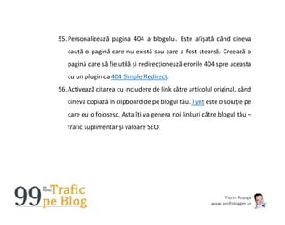 Florin Roșoga
www.profiblogger.ro
55.Personalizează pagina 404 a blogului. Este afișată când cineva
caută o pagină care nu există sau care a fost ștearsă. Creează o
pagină care să fie utilă și redirecționează erorile 404 spre aceasta
cu un plugin ca 404 Simple Redirect.
56.Activează citarea cu includere de link către articolul original, când
cineva copiază în clipboard de pe blogul tău. Tynt este o soluție pe
care eu o folosesc. Asta îți va genera noi linkuri către blogul tău –
trafic suplimentar și valoare SEO.
 