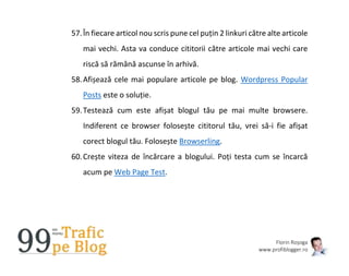 Florin Roșoga
www.profiblogger.ro
57.În fiecare articol nou scris pune cel puțin 2 linkuri către alte articole
mai vechi. Asta va conduce cititorii către articole mai vechi care
riscă să rămână ascunse în arhivă.
58.Afișează cele mai populare articole pe blog. Wordpress Popular
Posts este o soluție.
59.Testează cum este afișat blogul tău pe mai multe browsere.
Indiferent ce browser folosește cititorul tău, vrei să-i fie afișat
corect blogul tău. Folosește Browserling.
60.Crește viteza de încărcare a blogului. Poți testa cum se încarcă
acum pe Web Page Test.
 