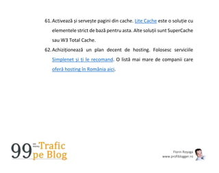 Florin Roșoga
www.profiblogger.ro
61.Activează și servește pagini din cache. Lite Cache este o soluție cu
elementele strict de bază pentru asta. Alte soluții sunt SuperCache
sau W3 Total Cache.
62.Achiziționează un plan decent de hosting. Folosesc serviciile
Simplenet și ți le recomand. O listă mai mare de companii care
oferă hosting în România aici.
 