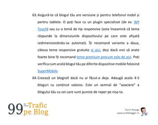 Florin Roșoga
www.profiblogger.ro
63.Asigură-te că blogul tău are versiune și pentru telefonul mobil și
pentru tablete. O poți face cu un plugin specializat (de ex. WP
Touch) sau cu o temă de tip responsive (asta înseamnă că tema
răspunde la dimensiunile dispozitivului pe care este afișată
redimensionându-se automat). Îți recomand varianta a doua,
câteva teme responsive gratuite ai aici, deși dacă vrei să arate
foarte bine îți recomand teme premium precum cele de aici. Poți
verifica cum arată blogul tău pe diferite dispozitive mobile folosind
SuperMobile.
64.Creează un blogroll dacă nu ai făcut-o deja. Adaugă acolo 4-5
bloguri cu conținut valoros. Este un semnal de “asociere” a
blogului tău cu cei care sunt puncte de reper pe nișa ta.
 