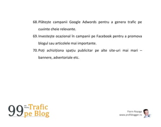 Florin Roșoga
www.profiblogger.ro
68.Plătește campanii Google Adwords pentru a genera trafic pe
cuvinte cheie relevante.
69.Investește ocazional în campanii pe Facebook pentru a promova
blogul sau articolele mai importante.
70.Poți achiziționa spațiu publicitar pe alte site-uri mai mari –
bannere, advertoriale etc.
 