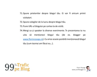 Florin Roșoga
www.profiblogger.ro
71.Spune prietenilor despre blogul tău. Ei vor fi oricum primii
vizitatori.
72.Spune colegilor de la lucru despre blogul tău.
73.Pune URL-ul blogului pe cartea ta de vizită.
74.Mergi ca și speaker la diverse evenimente. În prezentarea ta nu
uita să menționezi blogul tău (de ex. blogger pe
www.florinrosoga.ro). Cu orice ocazie posibilă menționează blogul
tău (cum tocmai am făcut eu…).
 
