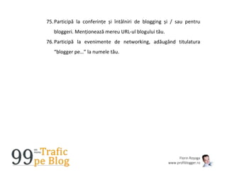 Florin Roșoga
www.profiblogger.ro
75.Participă la conferințe și întâlniri de blogging și / sau pentru
bloggeri. Menționează mereu URL-ul blogului tău.
76.Participă la evenimente de networking, adăugând titulatura
“blogger pe…” la numele tău.
 