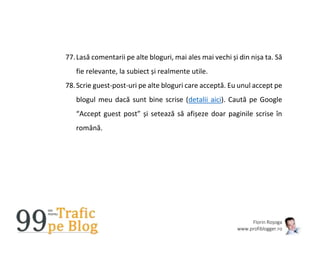 Florin Roșoga
www.profiblogger.ro
77.Lasă comentarii pe alte bloguri, mai ales mai vechi și din nișa ta. Să
fie relevante, la subiect și realmente utile.
78.Scrie guest-post-uri pe alte bloguri care acceptă. Eu unul accept pe
blogul meu dacă sunt bine scrise (detalii aici). Caută pe Google
“Accept guest post” și setează să afișeze doar paginile scrise în
română.
 