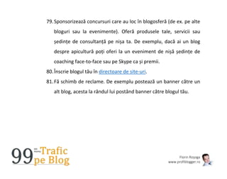 Florin Roșoga
www.profiblogger.ro
79.Sponsorizează concursuri care au loc în blogosferă (de ex. pe alte
bloguri sau la evenimente). Oferă produsele tale, servicii sau
ședințe de consultanță pe nișa ta. De exemplu, dacă ai un blog
despre apicultură poți oferi la un eveniment de nișă ședințe de
coaching face-to-face sau pe Skype ca și premii.
80.Înscrie blogul tău în directoare de site-uri.
81.Fă schimb de reclame. De exemplu postează un banner către un
alt blog, acesta la rândul lui postând banner către blogul tău.
 