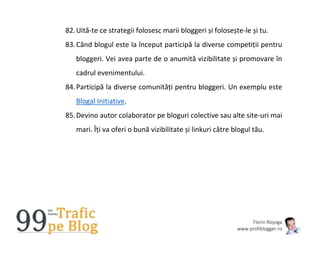 Florin Roșoga
www.profiblogger.ro
82.Uită-te ce strategii folosesc marii bloggeri și folosește-le și tu.
83.Când blogul este la început participă la diverse competiții pentru
bloggeri. Vei avea parte de o anumită vizibilitate și promovare în
cadrul evenimentului.
84.Participă la diverse comunități pentru bloggeri. Un exemplu este
Blogal Initiative.
85.Devino autor colaborator pe bloguri colective sau alte site-uri mai
mari. Îți va oferi o bună vizibilitate și linkuri către blogul tău.
 