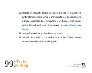 Florin Roșoga
www.profiblogger.ro
86.Creează un infografic despre un subiect din nișa ta. Infograficele
sunt materiale pe care lumea le promovează ușor pe Social Media
și îți aduc vizibilitate. Eu le fac apelând la un designer profesionist,
pentru început poți lucra și cu servicii precum Infogram sau
Easelly.
87.Lansează un podcast și distrubuie-l pe Itunes.
88.Creează clipuri video și postează-le pe Youtube, Trilulilu, Vimeo.
Include în descriere link spre blogul tău.
 
