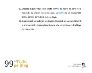 Florin Roșoga
www.profiblogger.ro
89.Creează clipuri video care arată tehnici de lucru pe care tu le
folosești, cu capturi video de ecran. Screenr este un instrument
online care îți permite să faci așa ceva.
90.Organizează un webinar sau Google Hangout pe o anumită temă
și promovează-l. În cadrul acestuia nu uita să menționezi de câteva
ori blogul tău.
 