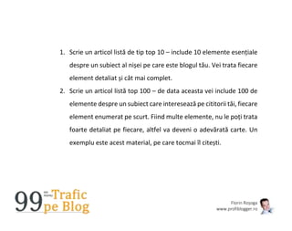 Florin Roșoga
www.profiblogger.ro
1. Scrie un articol listă de tip top 10 – include 10 elemente esențiale
despre un subiect al nișei pe care este blogul tău. Vei trata fiecare
element detaliat și cât mai complet.
2. Scrie un articol listă top 100 – de data aceasta vei include 100 de
elemente despre un subiect care interesează pe cititorii tăi, fiecare
element enumerat pe scurt. Fiind multe elemente, nu le poți trata
foarte detaliat pe fiecare, altfel va deveni o adevărată carte. Un
exemplu este acest material, pe care tocmai îl citești.
 