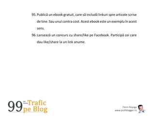 Florin Roșoga
www.profiblogger.ro
95.Publică un ebook gratuit, care să includă linkuri spre articole scrise
de tine. Sau unul contra cost. Acest ebook este un exemplu în acest
sens.
96.Lansează un concurs cu share/like pe Facebook. Participă cei care
dau like/share la un link anume.
 