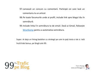Florin Roșoga
www.profiblogger.ro
97.Lansează un concurs cu comentarii. Participă cei care lasă un
comentariu la un articol.
98.Pe toate forumurile unde ai profil, include link spre blogul tău în
semnătură.
99.Include linkul în semnătura ta de email. Dacă ai Gmail, folosește
WiseStamp pentru a automatiza semnătura.
Super. Ai deja un întreg batalion cu strategii pe care le poți testa zi de zi. Iată
încă 8 idei bonus, pe lângă cele 99:
 