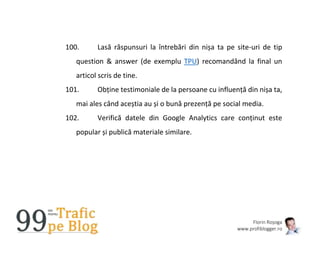 Florin Roșoga
www.profiblogger.ro
100. Lasă răspunsuri la întrebări din nișa ta pe site-uri de tip
question & answer (de exemplu TPU) recomandând la final un
articol scris de tine.
101. Obține testimoniale de la persoane cu influență din nișa ta,
mai ales când aceștia au și o bună prezență pe social media.
102. Verifică datele din Google Analytics care conținut este
popular și publică materiale similare.
 