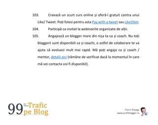 Florin Roșoga
www.profiblogger.ro
103. Creează un scurt curs online și oferă-l gratuit contra unui
Like/ Tweet. Poți folosi pentru asta Pay with a tweet sau Like2Get.
104. Participă ca invitat la webinariile organizate de alții.
105. Angajează un blogger mare din nișa ta ca și coach. Nu toți
bloggerii sunt disponibili ca și coachi, o astfel de colaborare te va
ajuta să evoluezi mult mai rapid. Mă poți angaja ca și coach /
mentor, detalii aici (rămâne de verificat dacă la momentul în care
mă vei contacta voi fi disponibil).
 