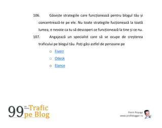 Florin Roșoga
www.profiblogger.ro
106. Găsește strategiile care funcționează pentru blogul tău și
concentrează-te pe ele. Nu toate strategiile fucționează la toată
lumea, e nevoie ca tu să descoperi ce funcționează la tine și ce nu.
107. Angajează un specialist care să se ocupe de creșterea
traficului pe blogul tău. Poți găsi astfel de persoane pe
o Fiverr
o Odesk
o Elance
 