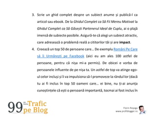 Florin Roșoga
www.profiblogger.ro
3. Scrie un ghid complet despre un subiect anume și publică-l ca
articol sau ebook. De la Ghidul Complet ca Să Fii Mereu Motivat la
Ghidul Complet ca Să Găsești Partenerul Ideal de Cuplu, ai o plajă
imensă de subiecte posibile. Asigură-te că alegi un subiect atractiv,
care adresează o problemă reală a cititorilor tăi și are impact.
4. Creează un top 50 de persoane care… De exemplu Români Pe Care
să îi Urmărești pe Facebook (aici eu am ales 100 astfel de
persoane, pentru că nișa mi-a permis). De obicei e vorba de
persoanele influente de pe nișa ta. Un astfel de top va atinge ego-
ul celor incluși și îi va impulsiona să-l promoveze la rândul lor (dacă
tu ai fi inclus în top 50 oameni care… ei bine, nu ți-ai anunța
cunoștințele că ești o persoană importantă, tocmai ai fost inclus în
 