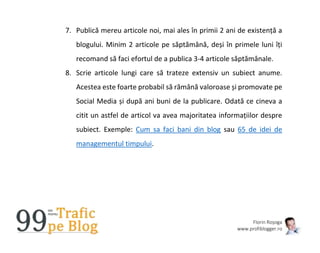 Florin Roșoga
www.profiblogger.ro
7. Publică mereu articole noi, mai ales în primii 2 ani de existență a
blogului. Minim 2 articole pe săptămână, deși în primele luni îți
recomand să faci efortul de a publica 3-4 articole săptămânale.
8. Scrie articole lungi care să trateze extensiv un subiect anume.
Acestea este foarte probabil să rămână valoroase și promovate pe
Social Media și după ani buni de la publicare. Odată ce cineva a
citit un astfel de articol va avea majoritatea informațiilor despre
subiect. Exemple: Cum sa faci bani din blog sau 65 de idei de
managementul timpului.
 