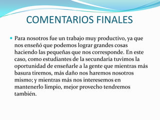 COMENTARIOS FINALES
 Para nosotros fue un trabajo muy productivo, ya que
 nos enseñó que podemos lograr grandes cosas
 haciendo las pequeñas que nos corresponde. En este
 caso, como estudiantes de la secundaria tuvimos la
 oportunidad de enseñarle a la gente que mientras más
 basura tiremos, más daño nos haremos nosotros
 mismo; y mientras más nos interesemos en
 mantenerlo limpio, mejor provecho tendremos
 también.
 
