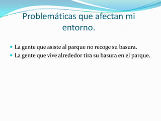 Problemáticas que afectan mi
              entorno.
 La gente que asiste al parque no recoge su basura.
 La gente que vive alrededor tira su basura en el parque.
 