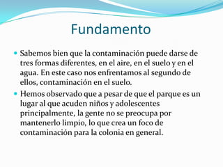 Fundamento
 Sabemos bien que la contaminación puede darse de
  tres formas diferentes, en el aire, en el suelo y en el
  agua. En este caso nos enfrentamos al segundo de
  ellos, contaminación en el suelo.
 Hemos observado que a pesar de que el parque es un
  lugar al que acuden niños y adolescentes
  principalmente, la gente no se preocupa por
  mantenerlo limpio, lo que crea un foco de
  contaminación para la colonia en general.
 