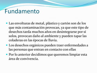 Fundamento
 Las envolturas de metal, plástico y cartón son de los
  que más contaminación provocan, ya que este tipo de
  desechos tarda muchos años en desintegrarse por sí
  solos, provocan daño al ambiente y pueden tapar las
  coladeras en las épocas de lluvia.
 Los desechos orgánicos pueden traer enfermedades a
  las personas que entran en contacto con ellas
 Por lo anterior decidimos que queremos limpiar esta
  área de convivencia.
 