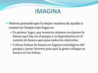 IMAGINA
 Hemos pensado que la mejor manera de ayudar a
 conservar limpio este lugar es:
   En primer lugar, que nosotros mismos recojamos la
    basura que hay en el parque y la depositemos en el
    camión de basura que pasa todos los miércoles.
   Colocar bolsas de basura en lugares estratégicos del
    parque y poner letreros para que la gente coloque su
    basura en las bolsas.
 
