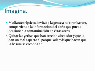 Imagina.
 Mediante trípticos, invitar a la gente a no tirar basura,
  compartiendo la información del daño que puede
  ocasionar la contaminación en éstas áreas.
 Quitar las yerbas que han crecido alrededor y que le
  dan un mal aspecto al parque, además que hacen que
  la basura se esconda ahí.
 