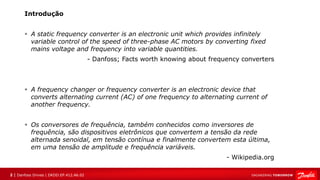 2 | Danfoss Drives | DKDD.EP.412.A6.02
Introdução
▪ A static frequency converter is an electronic unit which provides infinitely
variable control of the speed of three-phase AC motors by converting fixed
mains voltage and frequency into variable quantities.
- Danfoss; Facts worth knowing about frequency converters
▪ A frequency changer or frequency converter is an electronic device that
converts alternating current (AC) of one frequency to alternating current of
another frequency.
▪ Os conversores de frequência, também conhecidos como inversores de
frequência, são dispositivos eletrônicos que convertem a tensão da rede
alternada senoidal, em tensão contínua e finalmente convertem esta última,
em uma tensão de amplitude e frequência variáveis.
- Wikipedia.org
 