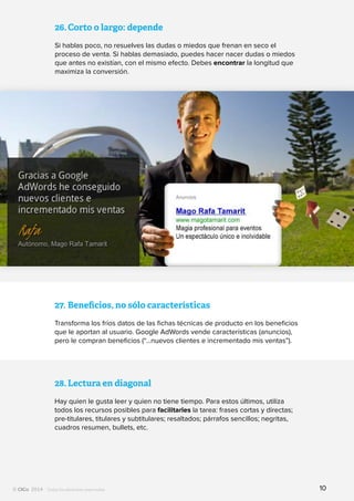 Todos los derechos reservados
26.	Corto o largo: depende
Si hablas poco, no resuelves las dudas o miedos que frenan en seco el
proceso de venta. Si hablas demasiado, puedes hacer nacer dudas o miedos
que antes no existían, con el mismo efecto. Debes encontrar la longitud que
maximiza la conversión.
27.	Beneficios, no sólo características
Transforma los fríos datos de las fichas técnicas de producto en los beneficios
que le aportan al usuario. Google AdWords vende características (anuncios),
pero le compran beneficios (“...nuevos clientes e incrementado mis ventas”).
28.	Lectura en diagonal
Hay quien le gusta leer y quien no tiene tiempo. Para estos últimos, utiliza
todos los recursos posibles para facilitarles la tarea: frases cortas y directas;
pre-titulares, titulares y subtitulares; resaltados; párrafos sencillos; negritas,
cuadros resumen, bullets, etc.
10
 