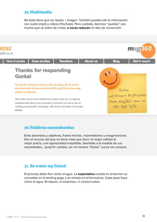 Todos los derechos reservados
29.	Multimedia
No todo tiene que ser textos + imagen. También puedes dar la información
con audio (mp3) y vídeos (YouTube). Pero cuidado, decimos “puedes”: por
mucho que se estén de moda, a veces reducen el ratio de conversión.
30.	Palabras nauseabundas
Evita adverbios y adjetivos, frases hechas, maximalismos y exageraciones.
Son el recurso del que no tiene nada que decir: la mejor calidad al
mejor precio, una oportunidad irrepetible, diseñado a la medida de sus
necesidades… puaj! En cambio, ver mi nombre “Gorka” nunca me cansará.
31.	Be water my friend
El proceso debe fluir como el agua. La expectativa creada en el banner se
consolida en la landing page y se remata en el formulario. Cada paso fluye
como el agua. Ni diques, ni sorpresas, ni cortocircuitos.
11
 